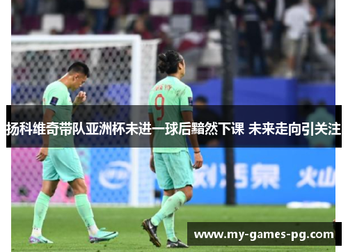扬科维奇带队亚洲杯未进一球后黯然下课 未来走向引关注 扬科维奇带队亚洲杯未进一球后黯然下课 未来走向引关注